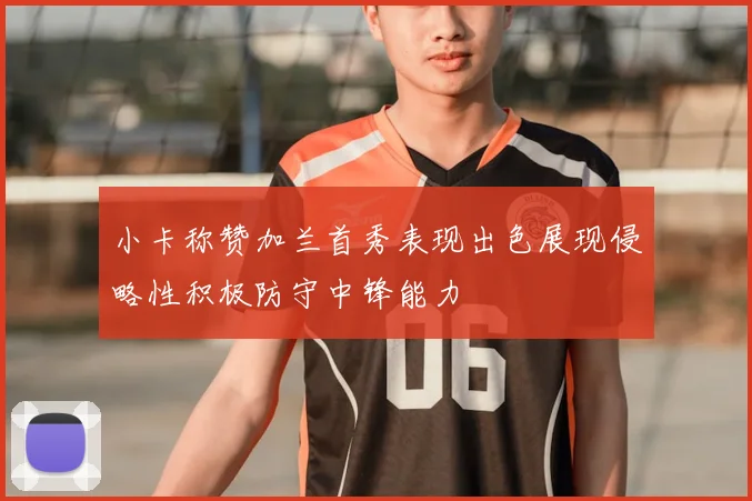 小卡称赞加兰首秀表现出色展现侵略性积极防守中锋能力