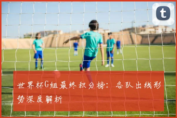 世界杯G组最终积分榜：各队出线形势深度解析