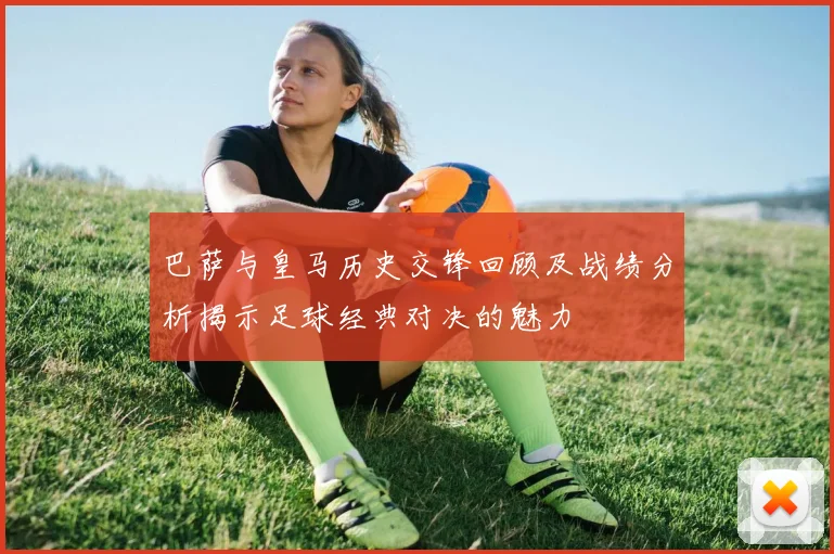 巴萨与皇马历史交锋回顾及战绩分析揭示足球经典对决的魅力