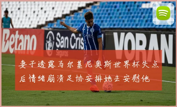 妻子透露马尔基尼奥斯世界杯失点后情绪崩溃足协安排她去安慰他