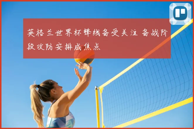 英格兰世界杯锋线备受关注 备战阶段攻防安排成焦点