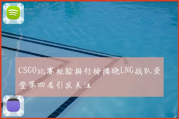 CSGO比赛经验排行榜揭晓LNG战队荣登第四名引发关注