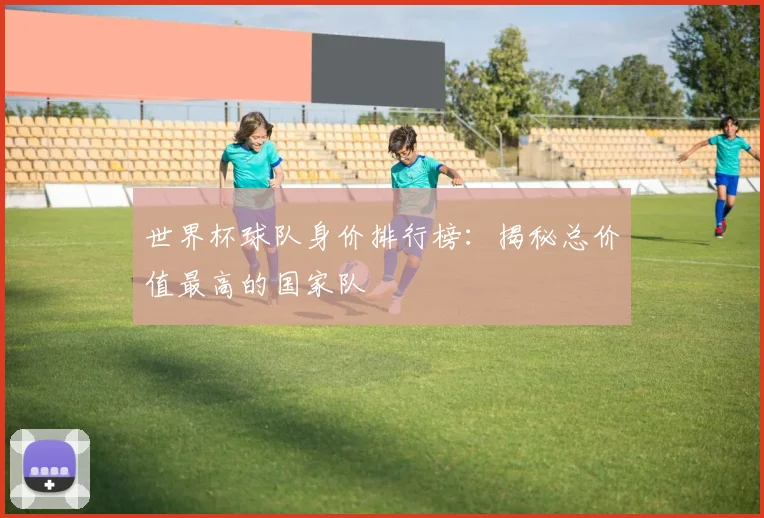 世界杯球队身价排行榜：揭秘总价值最高的国家队