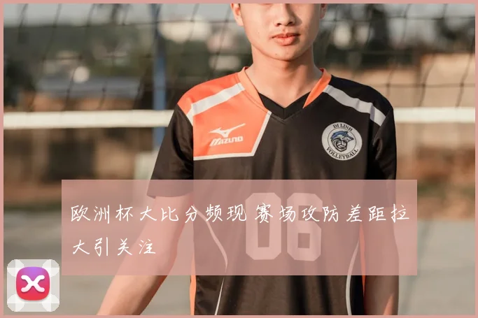 欧洲杯大比分频现 赛场攻防差距拉大引关注