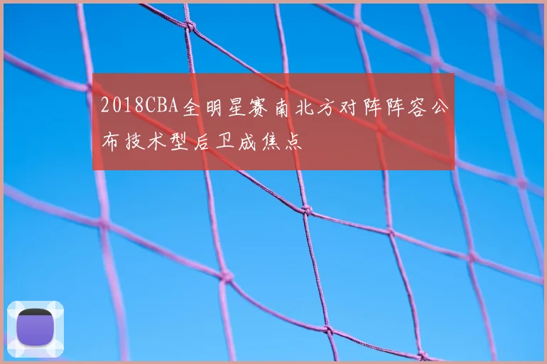 2018CBA全明星赛南北方对阵阵容公布技术型后卫成焦点