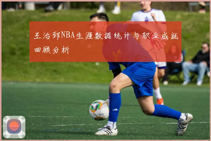 王治郅NBA生涯数据统计与职业成就回顾分析