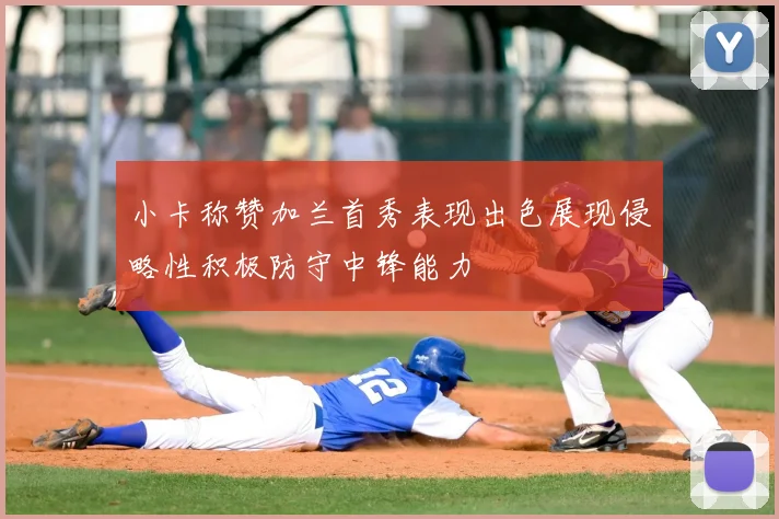 小卡称赞加兰首秀表现出色展现侵略性积极防守中锋能力