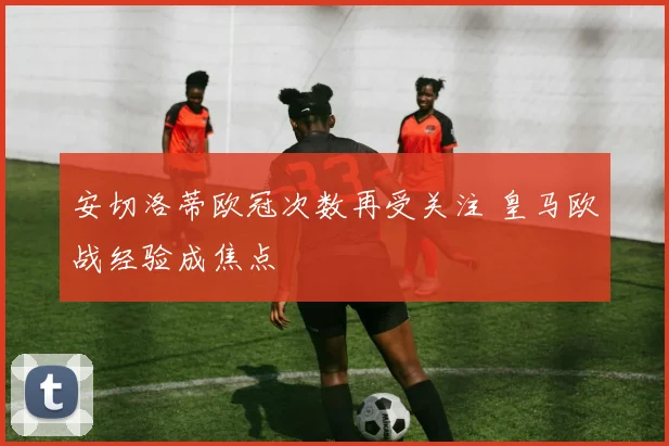 安切洛蒂欧冠次数再受关注 皇马欧战经验成焦点