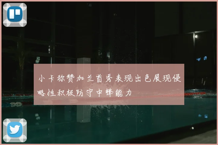 小卡称赞加兰首秀表现出色展现侵略性积极防守中锋能力