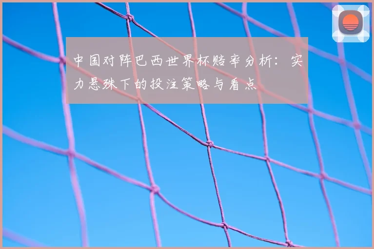 中国对阵巴西世界杯赔率分析：实力悬殊下的投注策略与看点