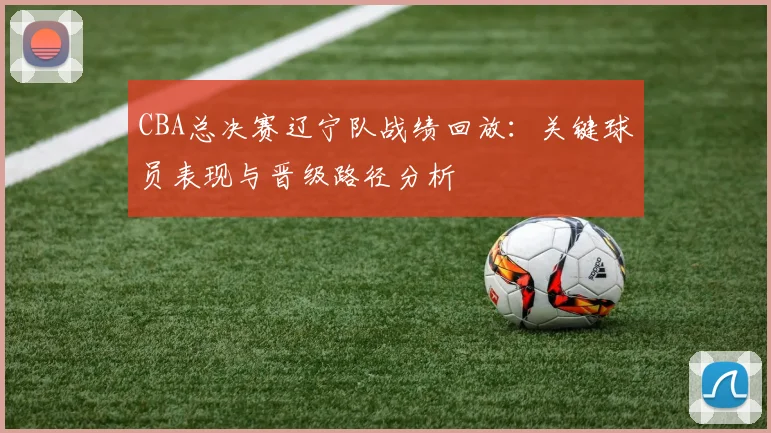 CBA总决赛辽宁队战绩回放：关键球员表现与晋级路径分析