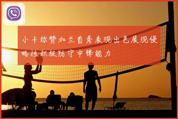 小卡称赞加兰首秀表现出色展现侵略性积极防守中锋能力
