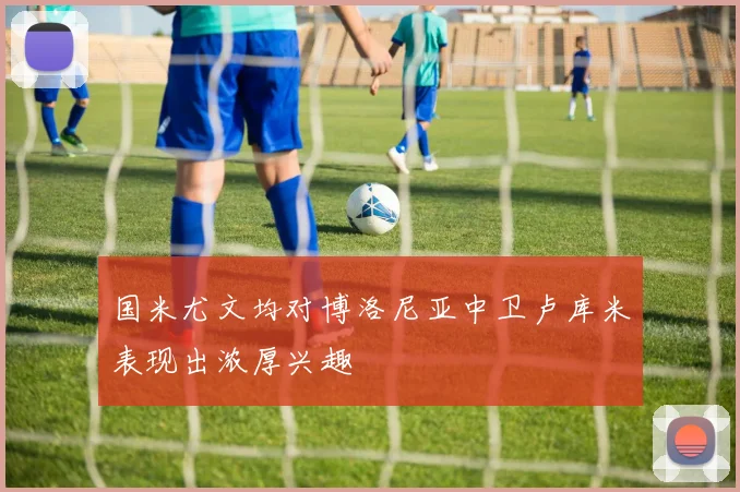 国米尤文均对博洛尼亚中卫卢库米表现出浓厚兴趣