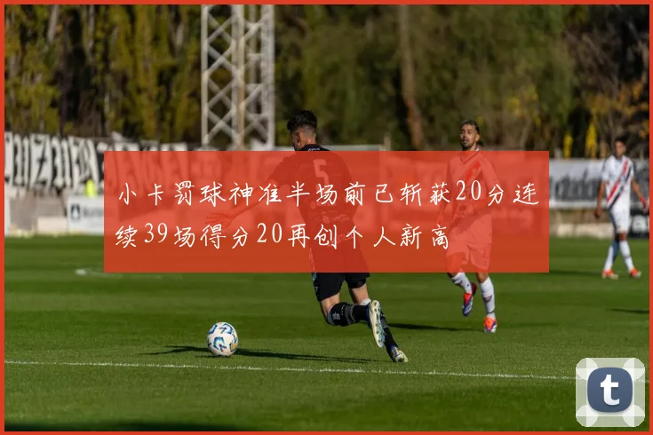 小卡罚球神准半场前已斩获20分连续39场得分20再创个人新高