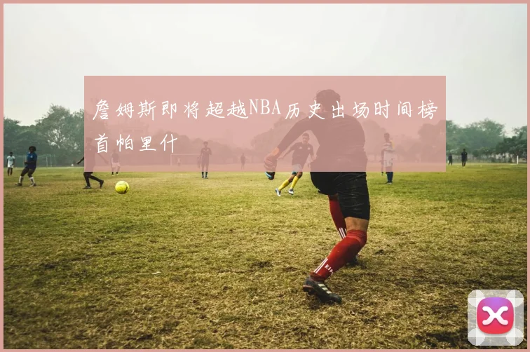 詹姆斯即将超越NBA历史出场时间榜首帕里什