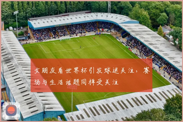 女朋友看世界杯引发球迷关注,赛场与生活话题同样受关注