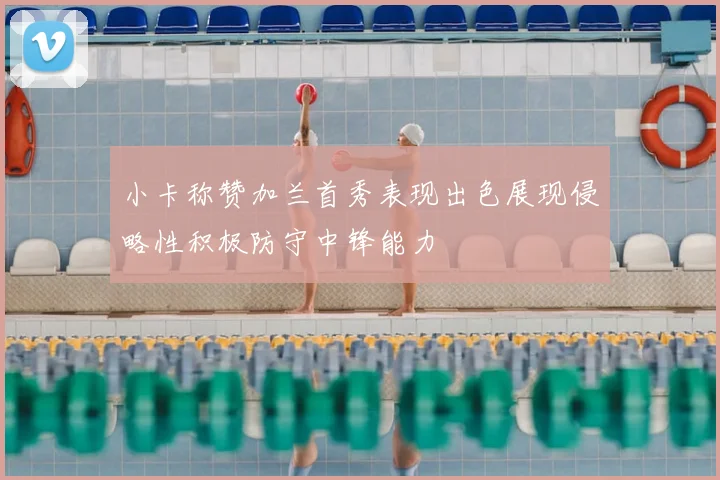 小卡称赞加兰首秀表现出色展现侵略性积极防守中锋能力