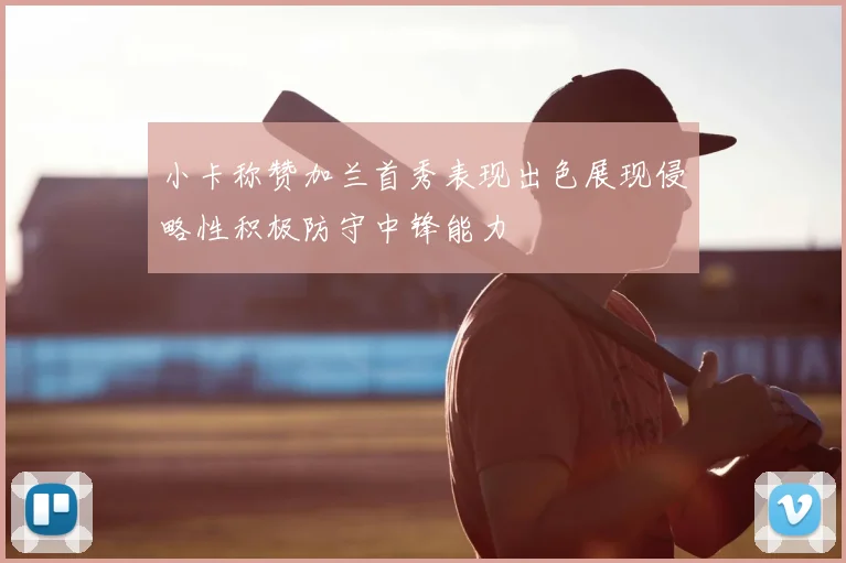 小卡称赞加兰首秀表现出色展现侵略性积极防守中锋能力