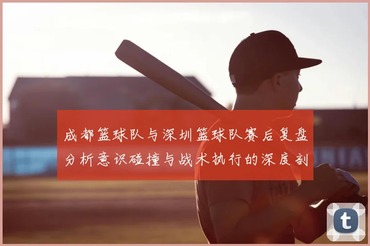 成都篮球队与深圳篮球队赛后复盘分析意识碰撞与战术执行的深度剖析