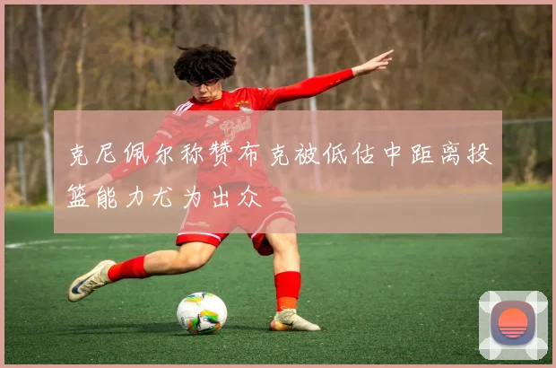 克尼佩尔称赞布克被低估中距离投篮能力尤为出众