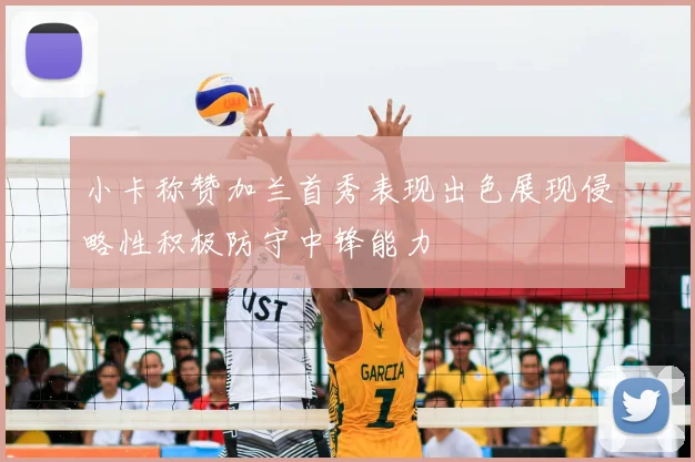 小卡称赞加兰首秀表现出色展现侵略性积极防守中锋能力
