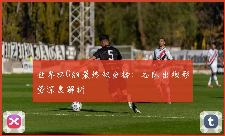 世界杯G组最终积分榜：各队出线形势深度解析