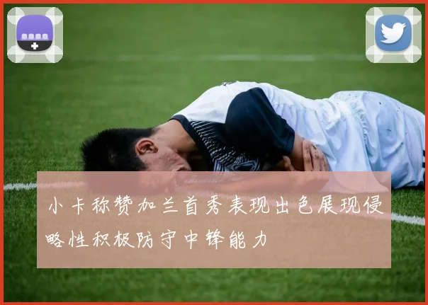 小卡称赞加兰首秀表现出色展现侵略性积极防守中锋能力