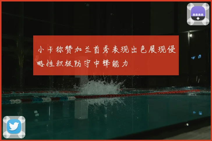 小卡称赞加兰首秀表现出色展现侵略性积极防守中锋能力