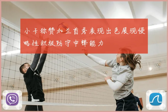 小卡称赞加兰首秀表现出色展现侵略性积极防守中锋能力