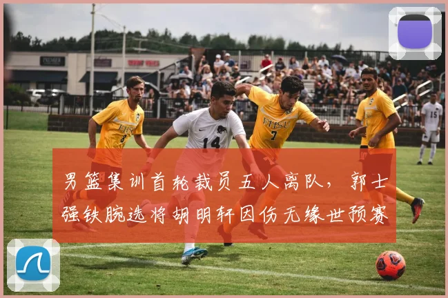 男篮集训首轮裁员五人离队，郭士强铁腕选将胡明轩因伤无缘世预赛冲刺