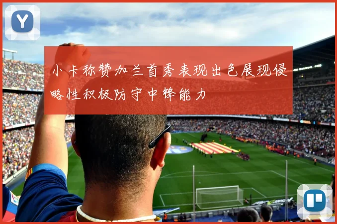 小卡称赞加兰首秀表现出色展现侵略性积极防守中锋能力