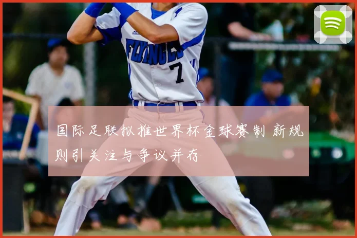 国际足联拟推世界杯金球赛制 新规则引关注与争议并存