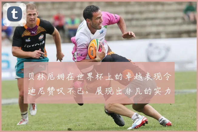 贝林厄姆在世界杯上的卓越表现令迪尼赞叹不已，展现出非凡的实力与魅力
