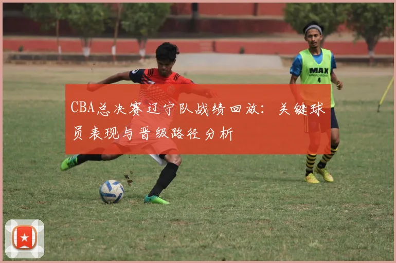CBA总决赛辽宁队战绩回放：关键球员表现与晋级路径分析