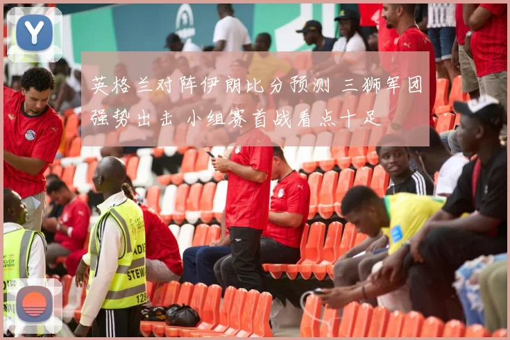 英格兰对阵伊朗比分预测 三狮军团强势出击 小组赛首战看点十足