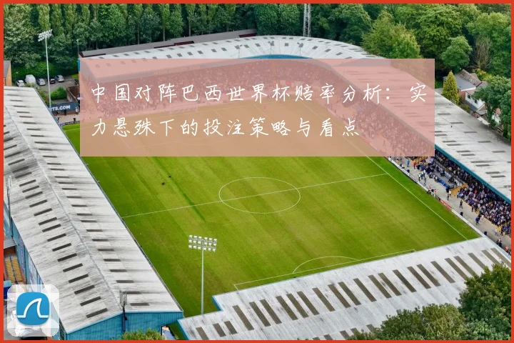 中国对阵巴西世界杯赔率分析：实力悬殊下的投注策略与看点