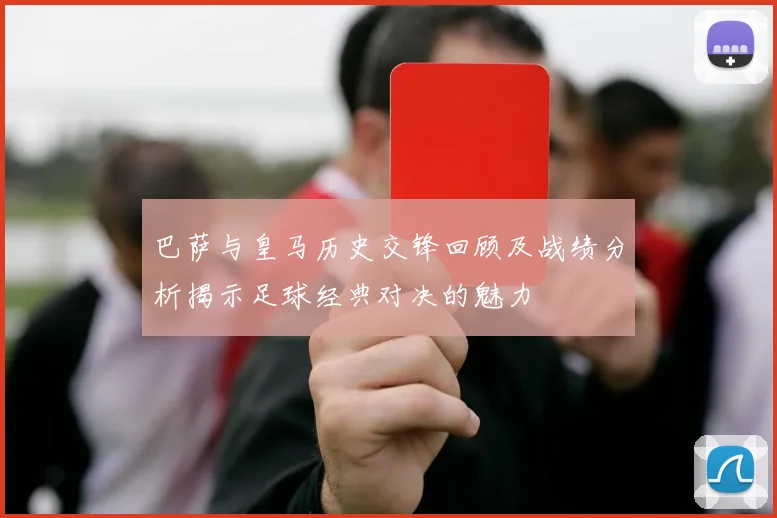 巴萨与皇马历史交锋回顾及战绩分析揭示足球经典对决的魅力