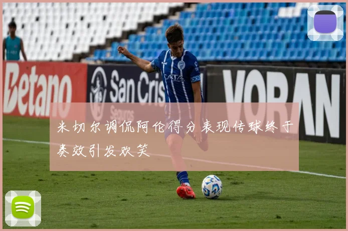 米切尔调侃阿伦得分表现传球终于奏效引发欢笑