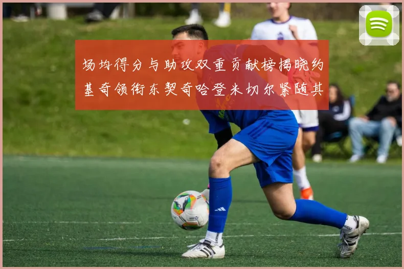 场均得分与助攻双重贡献榜揭晓约基奇领衔东契奇哈登米切尔紧随其后