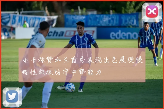 小卡称赞加兰首秀表现出色展现侵略性积极防守中锋能力