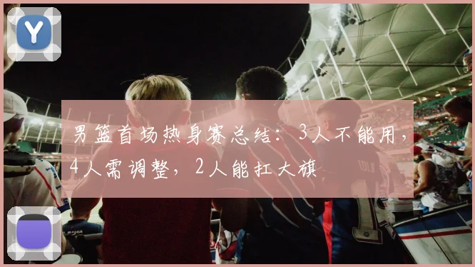 男篮首场热身赛总结：3人不能用，4人需调整，2人能扛大旗