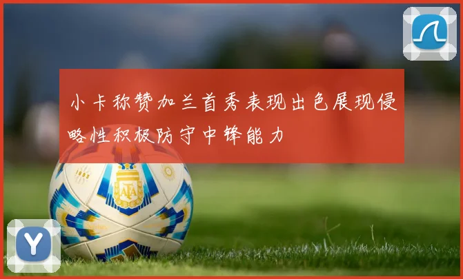 小卡称赞加兰首秀表现出色展现侵略性积极防守中锋能力