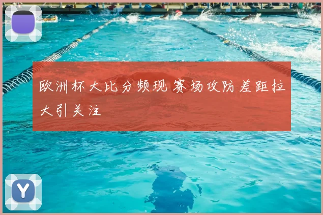 欧洲杯大比分频现 赛场攻防差距拉大引关注