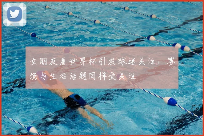 女朋友看世界杯引发球迷关注,赛场与生活话题同样受关注