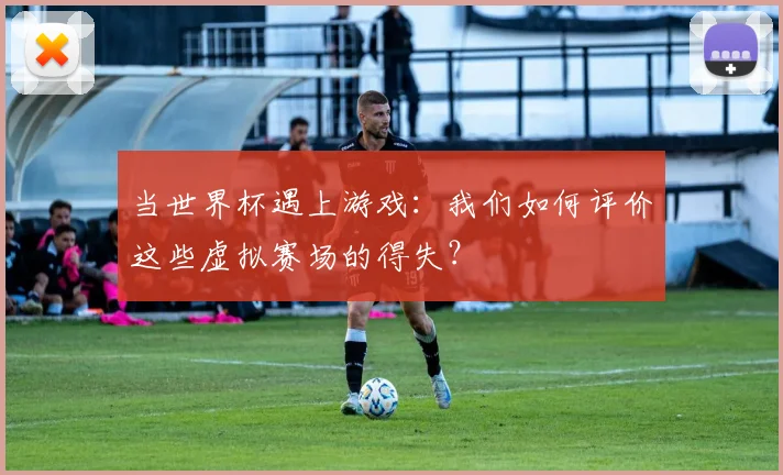 当世界杯遇上游戏：我们如何评价这些虚拟赛场的得失？