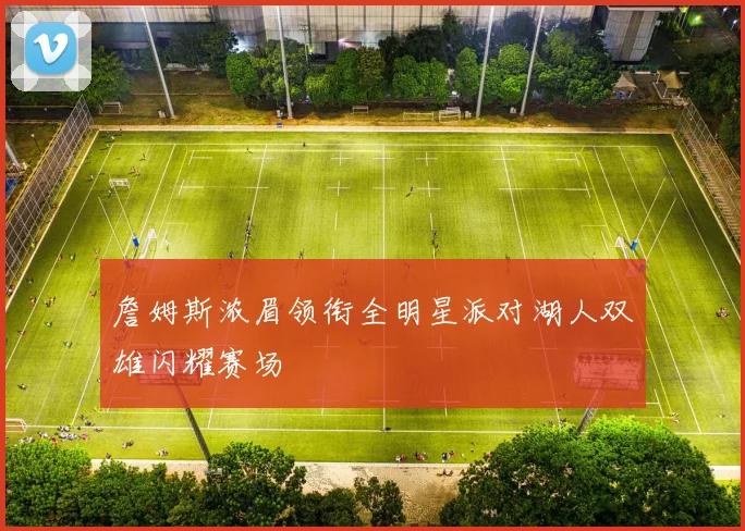 詹姆斯浓眉领衔全明星派对湖人双雄闪耀赛场