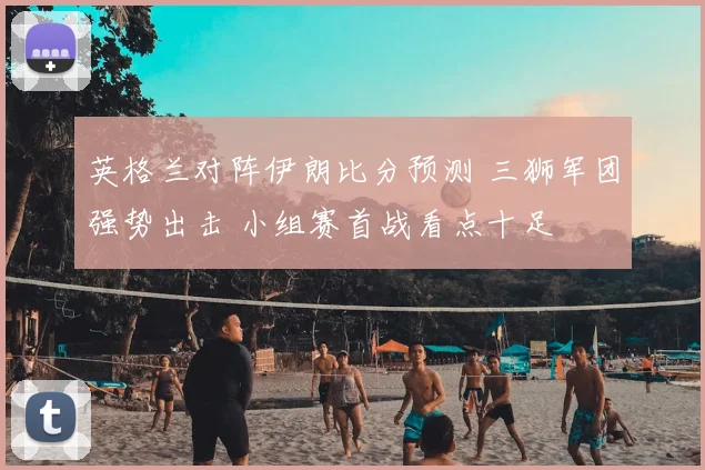 英格兰对阵伊朗比分预测 三狮军团强势出击 小组赛首战看点十足