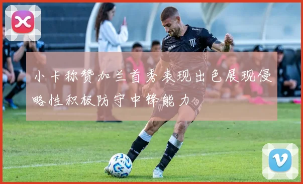 小卡称赞加兰首秀表现出色展现侵略性积极防守中锋能力