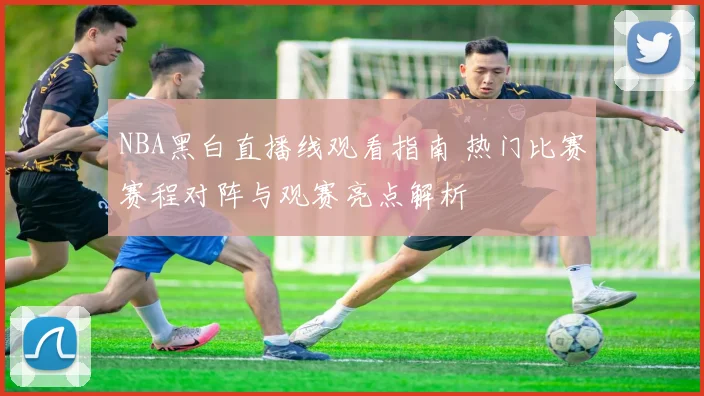 NBA黑白直播线观看指南 热门比赛赛程对阵与观赛亮点解析